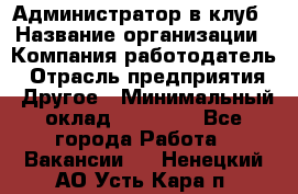 Администратор в клуб › Название организации ­ Компания-работодатель › Отрасль предприятия ­ Другое › Минимальный оклад ­ 23 000 - Все города Работа » Вакансии   . Ненецкий АО,Усть-Кара п.